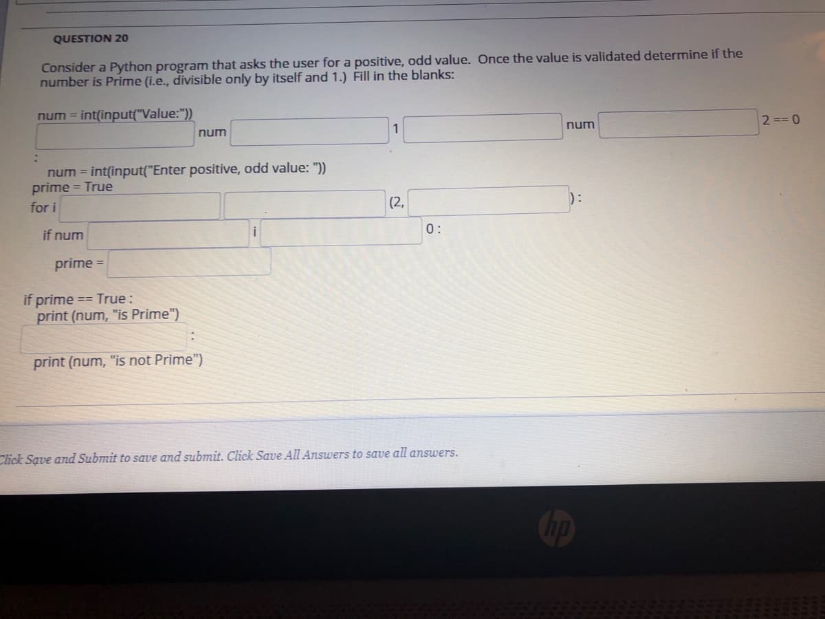 QUESTION 20
Consider a Python program that asks the user for a positive, odd value. Once the value is validated determine if the
number is Prime (i.e., divisible only by itself and 1.) Fill in the blanks:
num = int(input("Value:"))
2 == 0
1
num
num
num = int(input("Enter positive, odd value: "))
prime = True
for i
(2,
0:
if num
prime =
if prime == True:
print (num, "is Prime")
print (num, "is not Prime")
Click Save and Submit to save and submit. Click Save All Answers to save all answers.
