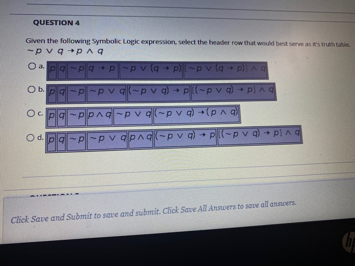 QUESTION 4
Given the following Symbolic Logic expression, select the header row that would best serve as it's truth table.
O a. pa
bv [d b) A d-1(d
->
O b.
pv q(-p )
p[(-pv q) p]Aq
c.
PpAq p v q(~p v q)
O d. p g -p-p
qpnq-p v q) → p[(~p v q) - p]A q
Click Save and Submit to save and submit. Click Save All Answers to save all answers.
