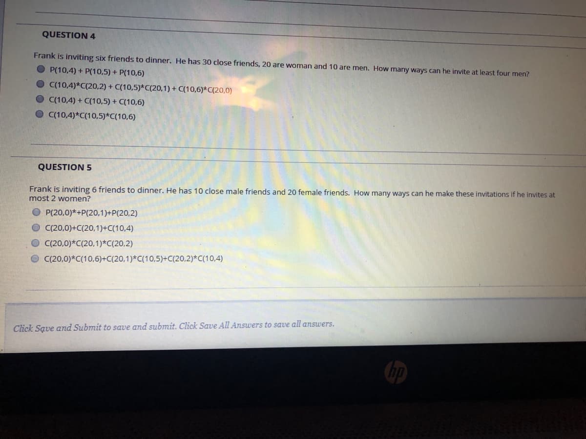 QUESTION 4
Frank is inviting six friends to dinner. He has 30 close friends, 20 are woman and 10 are men. How many ways can he invite at least four men?
O P(10,4) + P(10,5) + P(10,6)
O C(10,4)*C(20,2) + C(10,5)*C(20,1) + C(10,6)*C(20,0)
O C(10,4) + C(10,5) + C(10,6)
O (10,4)*C(10,5)*C(10,6)
QUESTION 5
Frank is inviting 6 friends to dinner. He has 10 close male friends and 20 female friends. How many ways can he make these invitations if he invites at
most 2 women?
O P(20,0)*+P(20,1)+P(20,2)
O C(20,0)+C(20,1)+C(10,4)
O C(20,0)*C(20,1)*C(20,2)
O C(20,0)*C(10,6)+C(20,1)*C(10,5)+C(20,2)*C(10,4)

