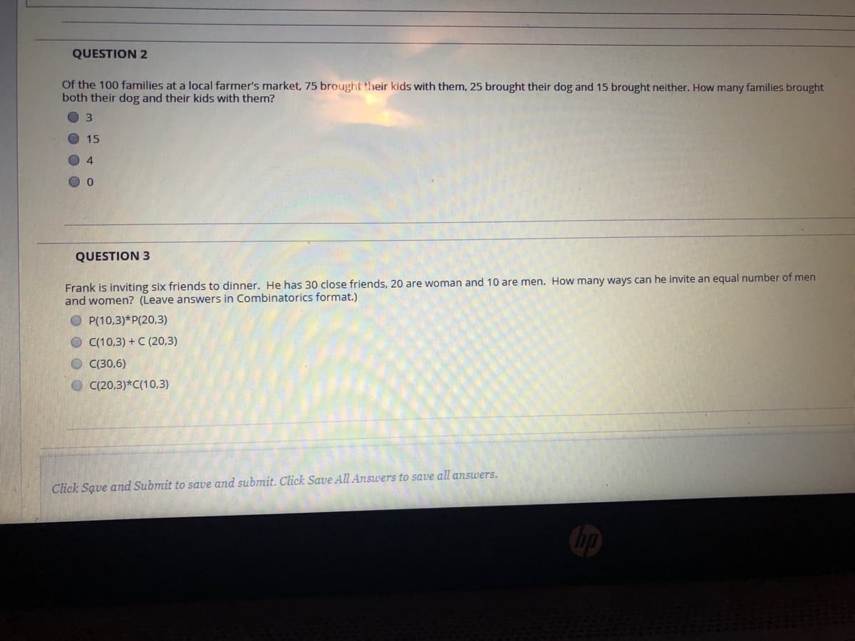 QUESTION 2
Of the 100 families at a local farmer's market, 75 brought their kids with them, 25 brought their dog and 15 brought neither. How many families brought
both their dog and their kids with them?
O 3
15
4
QUESTION 3
Frank is inviting six friends to dinner. He has 30 close friends, 20 are woman and 10 are men. How many ways can he invite an equal number of men
and women? (Leave answers in Combinatorics format.)
O P(10,3)*P(20.,3)
O C(10,3) +C (20,3)
O (30,6)
O C(20,3)*C(10,3)
Click Save and Submit to save and submit. Click Save All Answers to save all answers.
