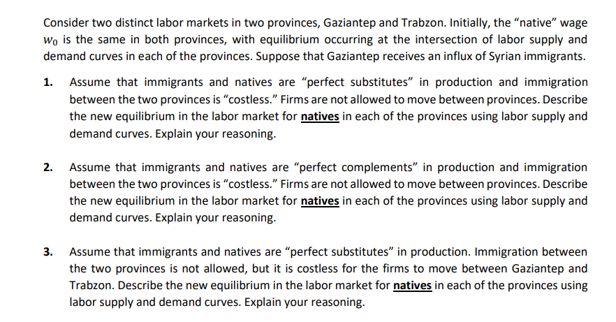 Consider two distinct labor markets in two provinces, Gaziantep and Trabzon. Initially, the "native" wage
wo is the same in both provinces, with equilibrium occurring at the intersection of labor supply and
demand curves in each of the provinces. Suppose that Gaziantep receives an influx of Syrian immigrants.
1. Assume that immigrants and natives are "perfect substitutes" in production and immigration
between the two provinces is "costless." Firms are not allowed to move between provinces. Describe
the new equilibrium in the labor market for natives in each of the provinces using labor supply and
demand curves. Explain your reasoning.
2. Assume that immigrants and natives are "perfect complements" in production and immigration
between the two provinces is "costless." Firms are not allowed to move between provinces. Describe
the new equilibrium in the labor market for natives in each of the provinces using labor supply and
demand curves. Explain your reasoning.
3. Assume that immigrants and natives are "perfect substitutes" in production. Immigration between
the two provinces is not allowed, but it is costless for the firms to move between Gaziantep and
Trabzon. Describe the new equilibrium in the labor market for natives in each of the provinces using
labor supply and demand curves. Explain your reasoning.
