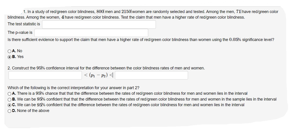 1. In a study of red/green color blindness, 800| men and 2150 women are randomly selected and tested. Among the men, 71 have red/green color
blindness. Among the women, 4 have red/green color blindness. Test the claim that men have a higher rate of red/green color blindness.
The test statistic is
The p-value is
Is there sufficient evidence to support the claim that men have a higher rate of red/green color blindness than women using the 0.05% significance level?
O A. No
OB. Yes
2. Construct the 95% confidence interval for the difference between the color blindness rates of men and women.
< (Pi –
P2) <
Which of the following is the correct interpretation for your answer in part 2?
OA. There is a 95% chance that that the difference between the rates of red/green color blindness for men and women lies in the interval
OB. We can be 95% confident that that the difference between the rates of red/green color blindness for men and women in the sample lies in the interval
OC. We can be 95% confident that the difference between the rates of red/green color blindness for men and women lies in the interval
OD. None of the above
