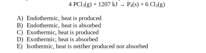 4 PC13(g) + 1207 kJ → P4(s) + 6 Cl2(g)
A) Endothemic, heat is produced
B) Endothermic, heat is absorbed
C) Exothermic, heat is produced
D) Exothermic, heat is absorbed
E) Isothermic, heat is neither produced nor absorbed
