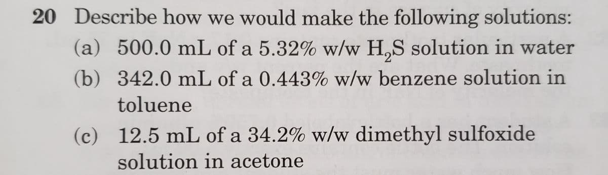 20 Describe how we would make the following solutions:
(a) 500.0 mL of a 5.32% w/w H,S solution in water
(b) 342.0 mL of a 0.443% w/w benzene solution in
toluene
(c) 12.5 mL of a 34.2% w/w dimethyl sulfoxide
solution in acetone
