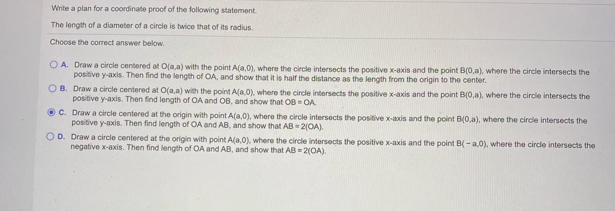 Write a plan for a coordinate proof of the following statement.
The length of a diameter of a circle is twice that of its radius.
Choose the correct answer below,
O A. Draw a circle centered at O(a,a) with the point A(a,0), where the circle intersects the positive x-axis and the point B(0,a), where the circle intersects the
positive y-axis. Then find the length of OA, and show that it is half the distance as the length from the origin to the center.
O B. Draw a circle centered at O(a,a) with the point A(a,0), where the circle intersects the positive x-axis and the point B(0,a), where the circle intersects the
positive y-axis. Then find length of OA and OB, and show that OB = OA.
O C. Draw a circle centered at the origin with point A(a,0), where the circle intersects the positive x-axis and the point B(0,a), where the circle intersects the
positive y-axis. Then find length of OA and AB, and show that AB = 2(OA).
O D. Draw a circle centered at the origin with point A(a,0), where the circle intersects the positive x-axis and the point B(- a,0), where the circle intersects the
negative x-axis. Then find length of OA and AB, and show that AB = 2(OA).
