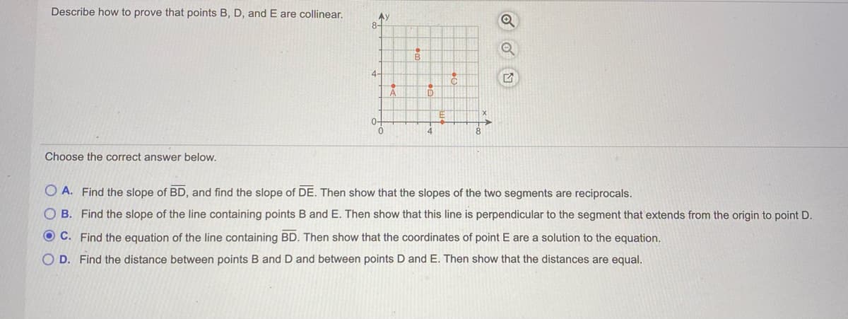 Describe how to prove that points B, D, and E are collinear.
Ay
8-
4-
0-
4
Choose the correct answer below,
O A. Find the slope of BD, and find the slope of DE. Then show that the slopes of the two segments are reciprocals.
O B. Find the slope of the line containing points B and E. Then show that this line is perpendicular to the segment that extends from the origin to point D.
O C. Find the equation of the line containing BD. Then show that the coordinates of point E are a solution to the equation.
O D. Find the distance between points B and D and between points D and E. Then show that the distances are equal.
