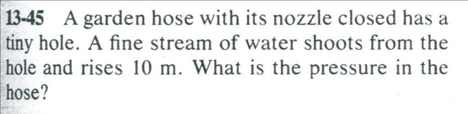 13-45 A garden hose with its nozzle closed has a
tiny hole. A fine stream of water shoots from the
hole and rises 10 m. What is the pressure in the
hose?
