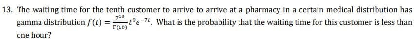 13. The waiting time for the tenth customer to arrive to arrive at a pharmacy in a certain medical distribution has
710
gamma distribution f(t) :
-t°e-7t. What is the probability that the waiting time for this customer is less than
r(10)
one hour?
