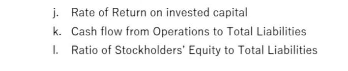 j. Rate of Return on invested capital
k. Cash flow from Operations to Total Liabilities
I. Ratio of Stockholders' Equity to Total Liabilities
