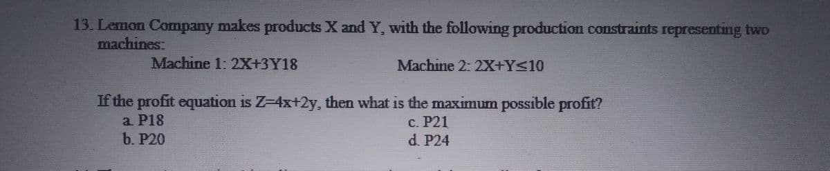 13. Lemon Company makes products X and Y, with the following production constraints representing two
machines:
Machine 1: 2X+3Y18
Machine 2: 2X+Y<10
If the profit equation is Z-4x+2y, then what is the maximum possible profit?
a P18
b. P20
С. Р21
d. P24
