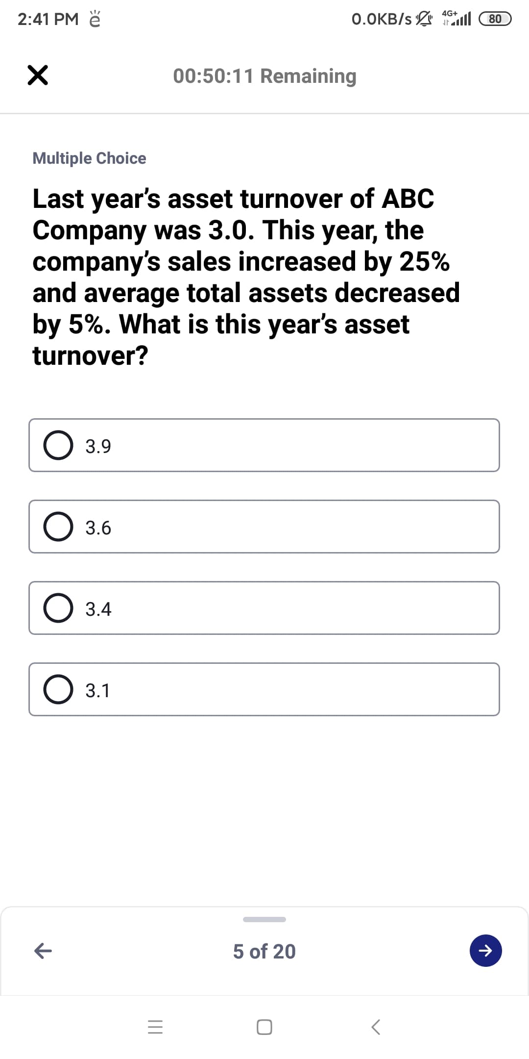 4G+
2:41 PM ě
0.OKB/s l
80
00:50:11 Remaining
Multiple Choice
Last year's asset turnover of ABC
Company was 3.0. This year, the
company's sales increased by 25%
and average total assets decreased
by 5%. What is this year's asset
turnover?
O 3.9
3.6
3.4
3.1
5 of 20
II
