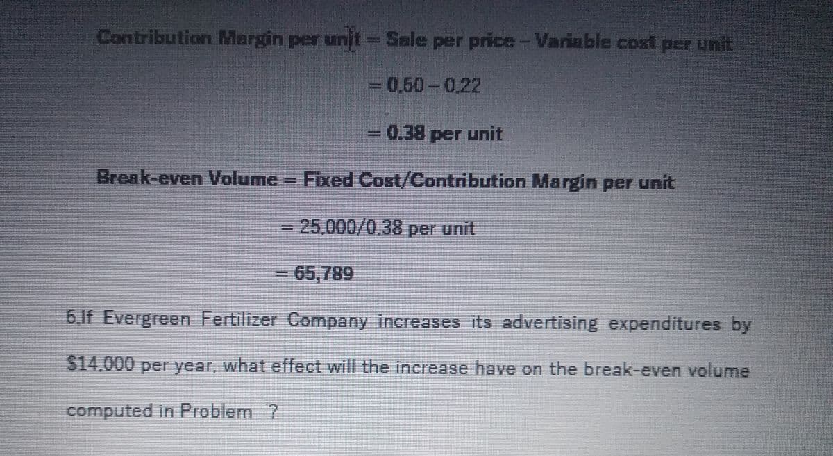 Contribution Margin per unjt Sale per price-Variable cost per unit
3D0,50-0.22
3D0.38per unit
Break-even Volume Fixed Cost/Contribution Margin per unit
3D25,000/0,38 per unit
=65,789
6.1f Evergreen Fertilizer Company increases its advertising expenditures by
$14,000 per year, what effect will the increase have on the break-even volume
computed in Problem ?
