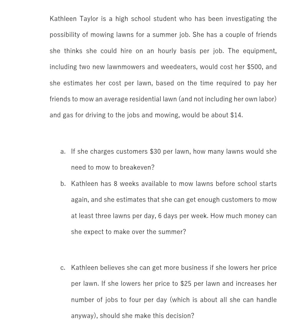 Kathleen Taylor is a high school student who has been investigating the
possibility of mowing lawns for a summer job. She has a couple of friends
she thinks she could hire on an hourly basis per job. The equipment,
including two new lawnmowers and weedeaters, would cost her $500, and
she estimates her cost per lawn, based on the time required to pay her
friends to mow an average residential lawn (and not including her own labor)
and gas for driving to the jobs and mowing, would be about $14.
a. If she charges customers $30 per lawn, how many lawns would she
need to mow to breakeven?
b. Kathleen has 8 weeks available to mow lawns before school starts
again, and she estimates that she can get enough customers to mow
at least three lawns per day, 6 days per week. How much money can
she expect to make over the summer?
c. Kathleen believes she can get more business if she lowers her price
per lawn. If she lowers her price to $25 per lawn and increases her
number of jobs to four per day (which is about all she can handle
anyway), should she make this decision?
