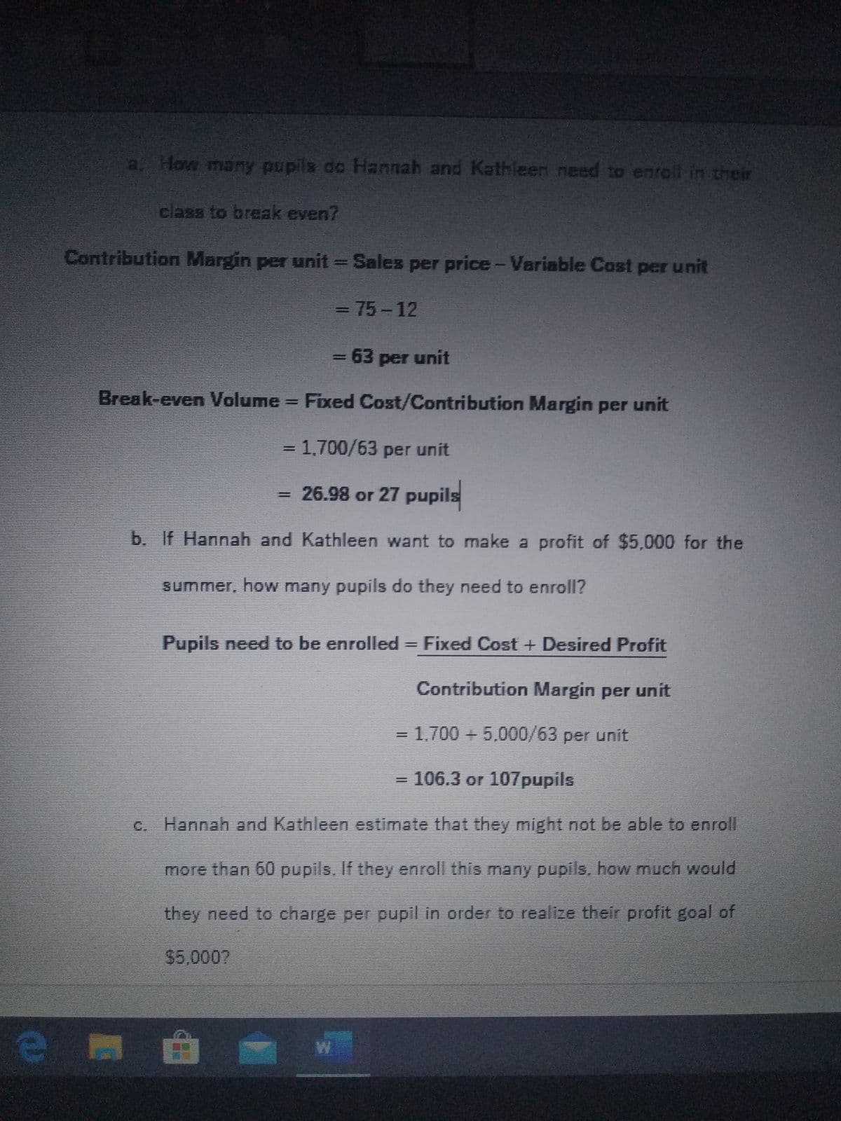 a. How many pupils do Hannah and Kathleen need to enrell in their
class to break even?
Contribution Margin per unit = Sales per price-Variable Cost per unit
3D75-12
= 63 per unit
%3D
Break-even Volume Fixed Cost/Contribution Margin per unit
=D1,700/63 per unit
%3D
= 26.98 or 27 pupils
%3D
b. If Hannah and Kathleen want to make a profit of $5,000 for the
summer, how many pupils do they need to enroll?
Pupils need to be enrolled = Fixed Cost + Desired Profit
Contribution Margin per unit
1.700 + 5,000/63 per unit
106.3 or 107pupils
c. Hannah and Kathleen estimate that they might not be able to enrolI
more than 60 pupils. If they enroll this many pupils, how much would
they need to charge per pupil in order to realize their profit goal of
$5,0007
