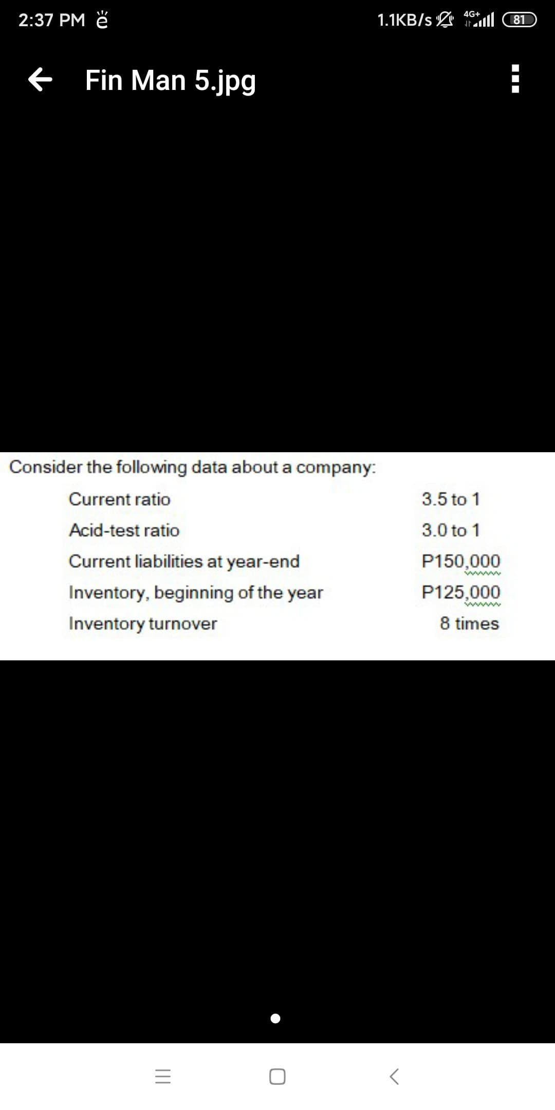 4G+
2:37 PM ě
1.1KB/s ll
81
Fin Man 5.jpg
Consider the following data about a company:
Current ratio
3.5 to 1
Acid-test ratio
3.0 to 1
Current liabilities at year-end
P150,000
Inventory, beginning of the year
P125,000
Inventory turnover
8 times
II
