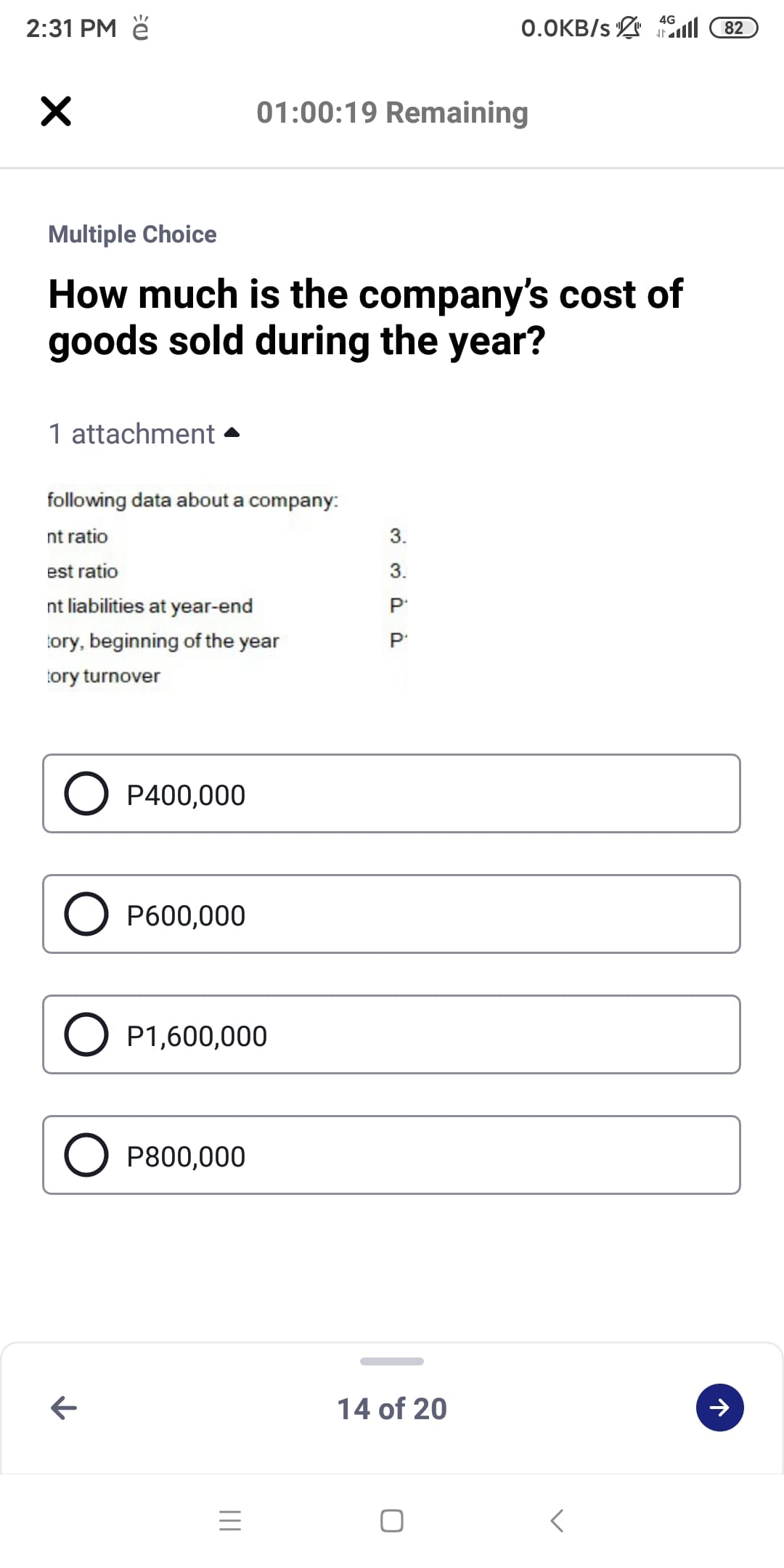 4G
2:31 PM ě
0.0KB/s 1ll
82
01:00:19 Remaining
Multiple Choice
How much is the company's cost of
goods sold during the year?
1 attachment
following data about a company:
nt ratio
3.
est ratio
3.
nt liabilities at year-end
tory, beginning of the year
tory turnover
O P400,000
O P600,000
O P1,600,000
O P800,000
14 of 20
