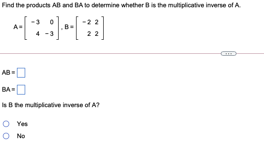 Find the products AB and BA to determine whether B is the multiplicative inverse of A.
- 3
-2 2
A =
B =
4.
- 3
2 2
...
AB =
BA =
Is B the multiplicative inverse of A?
Yes
O No
