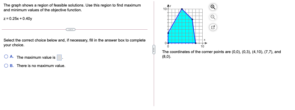 The graph shows a region of feasible solutions. Use this region to find maximum
and minimum values of the objective function.
z= 0.25x + 0.40y
Select the correct choice below and, if necessary, fill in the answer box to complete
your choice,
0-4
10
The coordinates of the corner points are (0,0), (0,3), (4,10), (7,7), and
(8,0).
O A. The maximum value is
O B. There is no maximum value.
