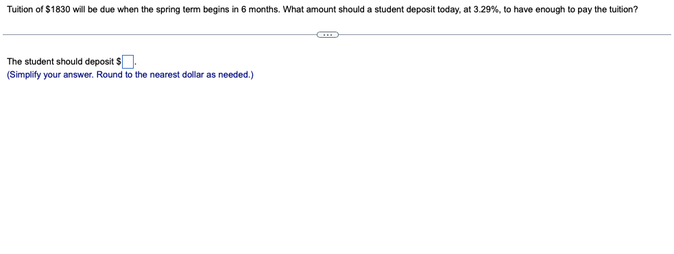 Tuition of $1830 will be due when the spring term begins in 6 months. What amount should a student deposit today, at 3.29%, to have enough to pay the tuition?
The student should deposit $.
(Simplify your answer. Round to the nearest dollar as needed.)
