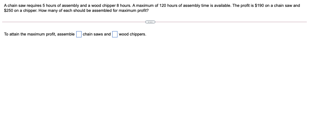 A chain saw requires 5 hours of assembly and a wood chipper 8 hours. A maximum of 120 hours of assembly time is available. The profit is $190 on a chain saw and
$250 on a chipper. How many of each should be assembled for maximum profit?
To attain the maximum profit, assemble
chain saws and
wood chippers.
