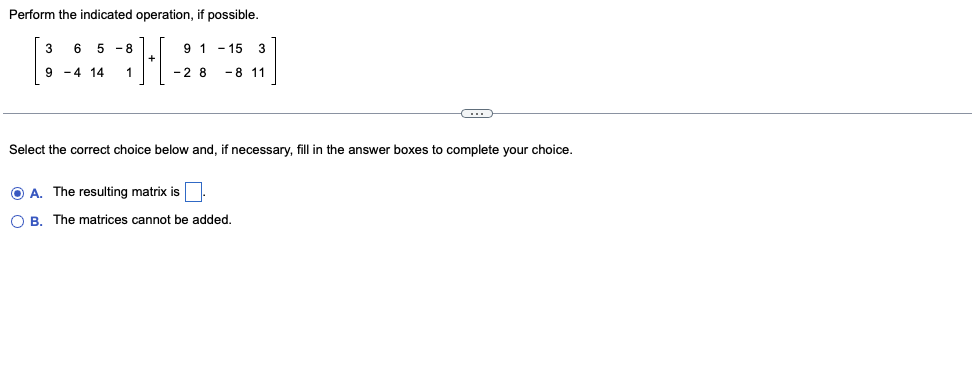 Perform the indicated operation, if possible.
6
5
-8
9 1 - 15 3
9 -4 14
1
-2 8
- 8 11
Select the correct choice below and, if necessary, fill in the answer boxes to complete your choice.
O A. The resulting matrix is
O B. The matrices cannot be added.
