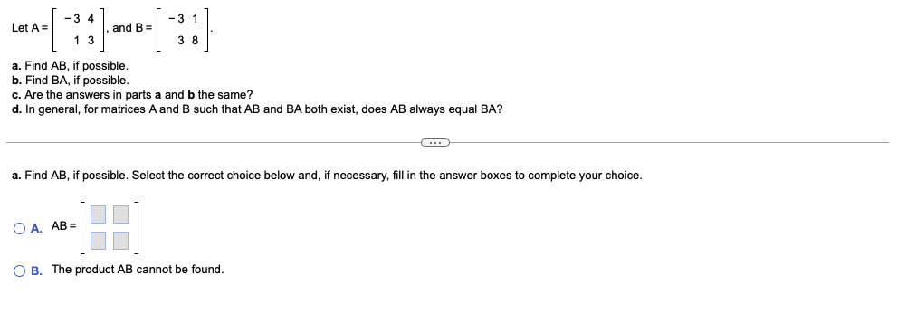 -3 4
-3 1
Let A=|
and B=
1 3
3 8
a. Find AB, if possible.
b. Find BA, if possible.
c. Are the answers in parts a and b the same?
d. In general, for matrices A and B such that AB and BA both exist, does AB always equal BA?
a. Find AB, if possible. Select the correct choice below and, if necessary, fill in the answer boxes to complete your choice.
O A. AB =
O B. The product AB cannot be found.
