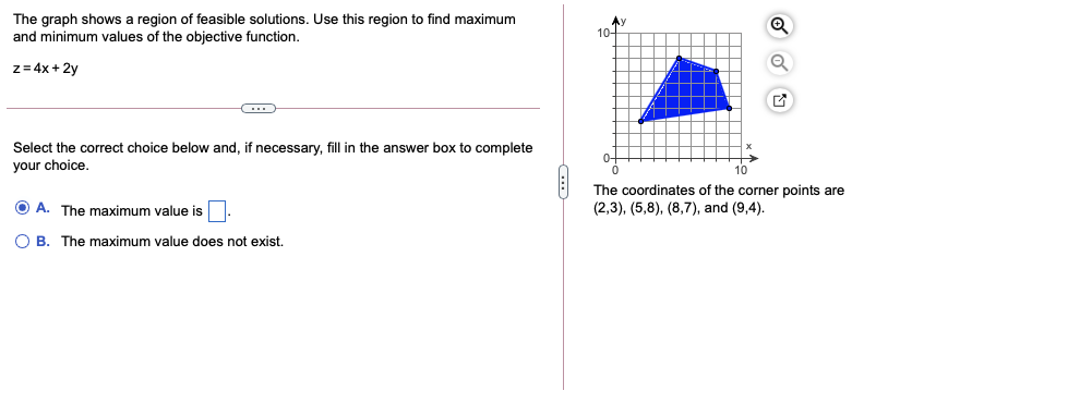 The graph shows a region of feasible solutions. Use this region to find maximum
and minimum values of the objective function.
本y
10-
z = 4x + 2y
Select the correct choice below and, if necessary, fill in the answer box to complete
your choice.
0+
The coordinates of the corner points are
O A. The maximum value is
(2,3), (5,8), (8,7), and (9,4).
O B. The maximum value does not exist.
