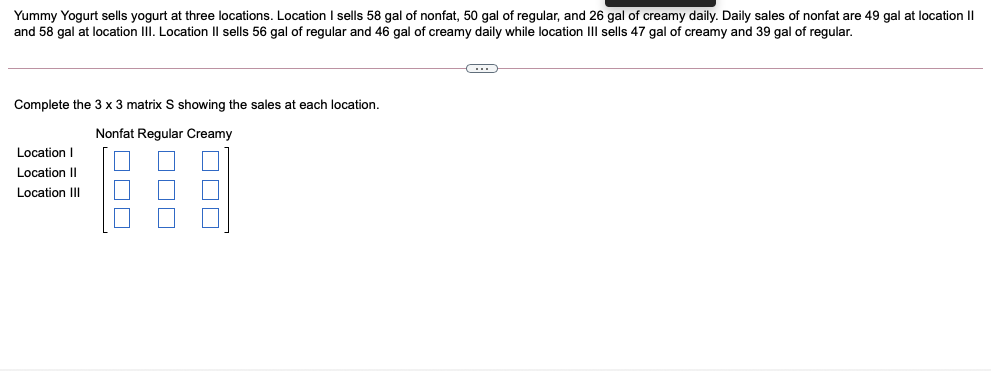Yummy Yogurt sells yogurt at three locations. Location I sells 58 gal of nonfat, 50 gal of regular, and 26 gal of creamy daily. Daily sales of nonfat are 49 gal at location II
and 58 gal at location III. Location Il sells 56 gal of regular and 46 gal of creamy daily while location IIl sells 47 gal of creamy and 39 gal of regular.
Complete the 3 x 3 matrix S showing the sales at each location.
Nonfat Regular Creamy
Location I
Location I|
Location III
OOO
