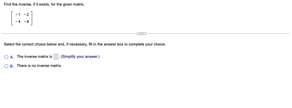 Find the inverse, if it exists, for the given matrix.
[]
- 1
-2
-4 -8
Select the correct choice below and, if necessary, fill in the answer box to complete your choice.
O A. The inverse matrix is
(Simplify your answer.)
O B. There is no inverse matrix.
