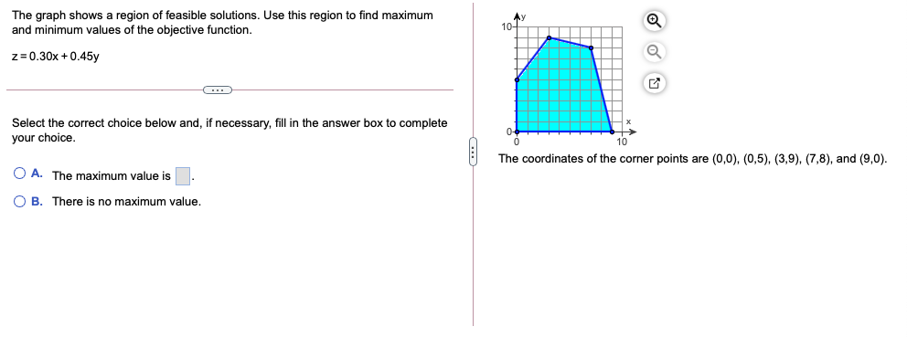 The graph shows a region of feasible solutions. Use this region to find maximum
and minimum values of the objective function.
10-
z= 0.30x +0.45y
Select the correct choice below and, if necessary, fill in the answer box to complete
your choice.
10
The coordinates of the corner points are (0,0), (0,5), (3,9), (7,8), and (9,0).
O A. The maximum value is
O B. There is no maximum value.
