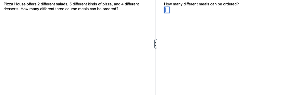 Pizza House offers 2 different salads, 5 different kinds of pizza, and 4 different
desserts. How many different three course meals can be ordered?
How many different meals can be ordered?
