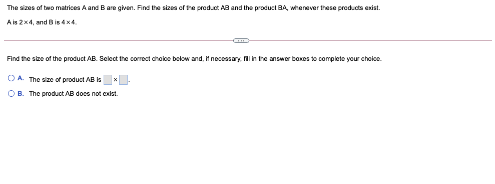 The sizes of two matrices A and B are given. Find the sizes of the product AB and the product BA, whenever these products exist.
A is 2x4, and B is 4x4.
Find the size of the product AB. Select the correct choice below and, if necessary, fill in the answer boxes to complete your choice.
O A. The size of product AB is
O B. The product AB does not exist.
