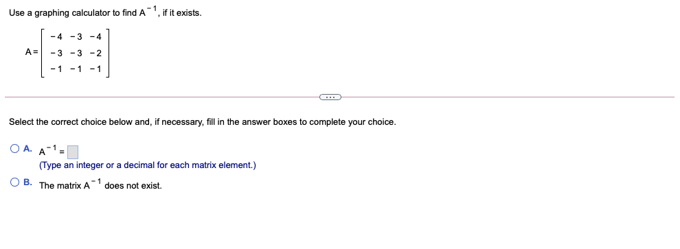 Use a graphing calculator to find A
, if it exists.
-4 -3 -4
A =
- 3 -3 - 2
- 1
-1
-1
Select the correct choice below and, if necessary, fill in the answer boxes to complete your choice.
O A. A-1 =
(Type an integer or a decimal for each matrix element.)
O B. The matrix A
-1
does not exist.
