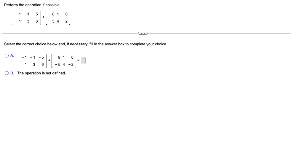 Perform the operation if possible.
- 1 -1
- 5
8 1
1
-5 4 -2
Select the correct choice below and, if necessary, fill in the answer box to complete your choice.
O A.
- 1
- 1
8 1
- 5
+
=
1
6
-5 4 -2
O B. The operation is not defined.
