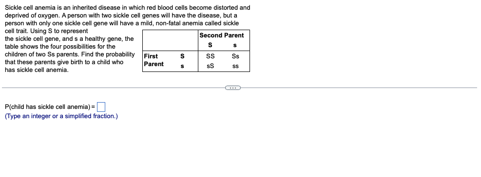 Sickle cell anemia is an inherited disease in which red blood cells become distorted and
deprived of oxygen. A person with two sickle cell genes will have the disease, but a
person with only one sickle cell gene will have a mild, non-fatal anemia called sickle
cell trait. Using S to represent
the sickle cell gene, and s a healthy gene, the
table shows the four possibilities for the
children of two Ss parents. Find the probability
that these parents give birth to a child who
has sickle cell anemia.
Second Parent
First
Parent
Ss
sS
P(child has sickle cell anemia) =|
(Type an integer or a simplified fraction.)
