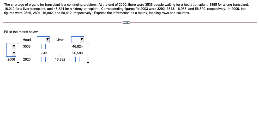 The shortage of organs for transplant is a continuing problem. At the end of 2000, there were 3536 people waiting for a heart transplant, 3355 for a lung transplant,
16,012 for a liver transplant, and 46,824 for a kidney transplant. Corresponding figures for 2003 were 3292, 3543, 16,985, and 56,590, respectively. In 2006, the
figures were 2625, 2691, 16,882, and 68,412, respectively. Express the information as a matrix, labeling rows and columns.
Fill in the matrix below.
Heart
Liver
3536
46,824
3543
56,590
2006
2625
16,882
