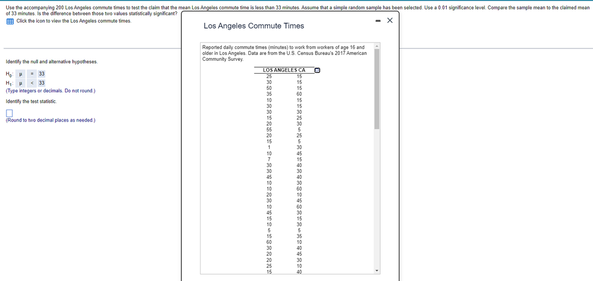 Use the accompanying 200 Los Angeles commute times to test the claim that the mean Los Angeles commute time is less than 33 minutes. Assume that a simple random sample has been selected. Use a 0.01 significance level. Compare the sample mean to the claimed mean
of 33 minutes. Is the difference between those two values statistically significant?
Click the icon to view the Los Angeles commute times.
X
Los Angeles Commute Times
Identify the null and alternative hypotheses.
Ho H = 33
H₁ H <33
(Type integers or decimals. Do not round.)
Identify the test statistic.
(Round to two decimal places as needed.)
Reported daily commute times (minutes) to work from workers of age 16 and
older in Los Angeles. Data are from the U.S. Census Bureau's 2017 American
Community Survey.
LOS ANGELES CA
25
30
50
35
10
30
30
15
20
55
20
15
1
10
7
30
30
45
10
10
20
30
10
45
15
10
5
15
60
30
20
20
25
15
15
15
15
60
15
15
30
25
30
5
25
5
30
45
15
40
30
40
30
60
10
45
60
30
15
30
5
35
10
40
45
30
10
40
O