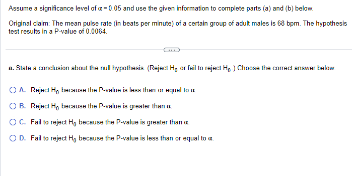 Assume a significance level of a = 0.05 and use the given information to complete parts (a) and (b) below.
Original claim: The mean pulse rate (in beats per minute) of a certain group of adult males is 68 bpm. The hypothesis
test results in a P-value of 0.0064.
a. State a conclusion about the null hypothesis. (Reject Ho or fail to reject Ho.) Choose the correct answer below.
O A. Reject Ho because the P-value is less than or equal to a.
O B.
Reject Ho because the P-value is greater than a.
O C.
Fail to reject Ho because the P-value is greater than a.
O D. Fail to reject Ho because the P-value is less than or equal to a.