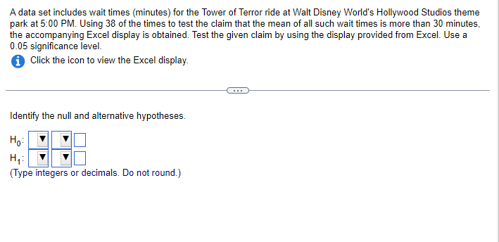 A data set includes wait times (minutes) for the Tower of Terror ride at Walt Disney World's Hollywood Studios theme
park at 5:00 PM. Using 38 of the times to test the claim that the mean of all such wait times is more than 30 minutes,
the accompanying Excel display is obtained. Test the given claim by using the display provided from Excel. Use a
0.05 significance level.
i Click the icon to view the Excel display.
Identify the null and alternative hypotheses.
Ho
H₂₁:
(Type integers or decimals. Do not round.)