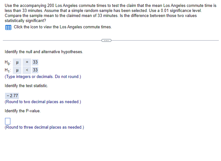 Use the accompanying 200 Los Angeles commute times to test the claim that the mean Los Angeles commute time is
less than 33 minutes. Assume that a simple random sample has been selected. Use a 0.01 significance level.
Compare the sample mean to the claimed mean of 33 minutes. Is the difference between those two values
statistically significant?
Click the icon to view the Los Angeles commute times.
Identify the null and alternative hypotheses.
Ho
= 33
H₁: H <33
(Type integers or decimals. Do not round.)
Identify the test statistic.
- 2.77
(Round to two decimal places as needed.)
Identify the P-value.
(Round to three decimal places as needed.)