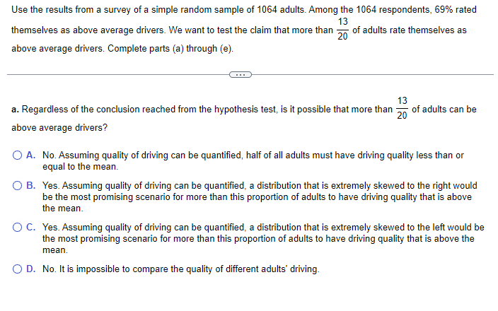 Use the results from a survey of a simple random sample of 1064 adults. Among the 1064 respondents, 69% rated
13
themselves as above average drivers. We want to test the claim that more than 20 of adults rate themselves as
above average drivers. Complete parts (a) through (e).
a. Regardless of the conclusion reached from the hypothesis test, is it possible that more than of adults can be
above average drivers?
13
20
O A.
No. Assuming quality of driving can be quantified, half of all adults must have driving quality less than or
equal to the mean.
O B. Yes. Assuming quality of driving can be quantified, a distribution that is extremely skewed to the right would
be the most promising scenario for more than this proportion of adults to have driving quality that is above
the mean.
O C. Yes. Assuming quality of driving can be quantified, a distribution that is extremely skewed to the left would be
the most promising scenario for more than this proportion of adults to have driving quality that is above the
mean.
O D. No. It is impossible to compare the quality of different adults' driving.