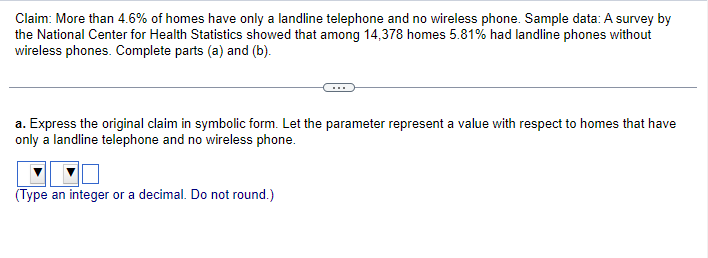 Claim: More than 4.6% of homes have only a landline telephone and no wireless phone. Sample data: A survey by
the National Center for Health Statistics showed that among 14,378 homes 5.81% had landline phones without
wireless phones. Complete parts (a) and (b).
a. Express the original claim in symbolic form. Let the parameter represent a value with respect to homes that have
only a landline telephone and no wireless phone.
(Type an integer or a decimal. Do not round.)