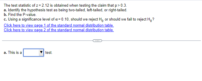 The test statistic of z=2.12 is obtained when testing the claim that p > 0.3.
a. Identify the hypothesis test as being two-tailed, left-tailed, or right-tailed.
b. Find the P-value.
c. Using a significance level of a = 0.10, should we reject Ho or should we fail to reject Ho?
Click here to view page 1 of the standard normal distribution table.
Click here to view page 2 of the standard normal distribution table.
a. This is a
test.