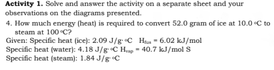 Activity 1. Solve and answer the activity on a separate sheet and
observations on the diagrams presented.
4. How much energy (heat) is required to convert 52.0 gram of ice at 10.0 °C to
your
steam at 100 °C?
Given: Specific heat (ice): 2.09 J/g· •C Hfus = 6.02 kJ/mol
Specific heat (water): 4.18 J/g °C Hyap = 40.7 kJ/mol S
Specific heat (steam): 1.84 J/g °C
