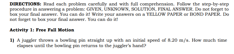 DIRECTIONS: Read each problem carefully and with full comprehension. Follow the step-by-step
procedure in answering a problem: GIVEN, UNKNOWN, SOLUTION, FINAL ANSWER. Do not forget to
box your final answer. You can do it! Write your answers on a YELLOW PAPER or BOND PAPER. Do
not forget to box your final answer. You can do it!
Activity 1: Free Fall Motion
1) A juggler throws a bowling pin straight up with an initial speed of 8.20 m/s. How much time
elapses until the bowling pin returns to the juggler's hand?
