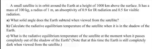 A small satellite is in orbit around the Earth at a height of 1000 km above the surface. It has a
mass of 100 kg, a radius of 1 m, an absorptivity of 0.9 for IR radiation and 0.5 for visible
radiation.
a) What solid angle does the Earth subtend when viewed from the satellite?
b) Calculate the radiative equilibrium temperature of the satellite when it is in the shadow of the
Earth.
c) What is the radiative equilibrium temperature of the satellite at the moment when it passes
completely out of the shadow of the Earth? (Note that at this time the Earth is still completely
dark when viewed from the satellite.)