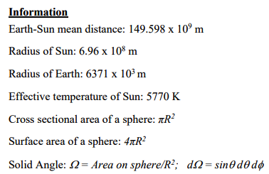 Information
Earth-Sun mean distance: 149.598 x 10⁰ m
Radius of Sun: 6.96 x 108 m
Radius of Earth: 6371 x 10³ m
Effective temperature of Sun: 5770 K
Cross sectional area of a sphere: R²
Surface area of a sphere: 47R²
Solid Angle: 2 = Area on sphere/R²; d = sin0d0dø