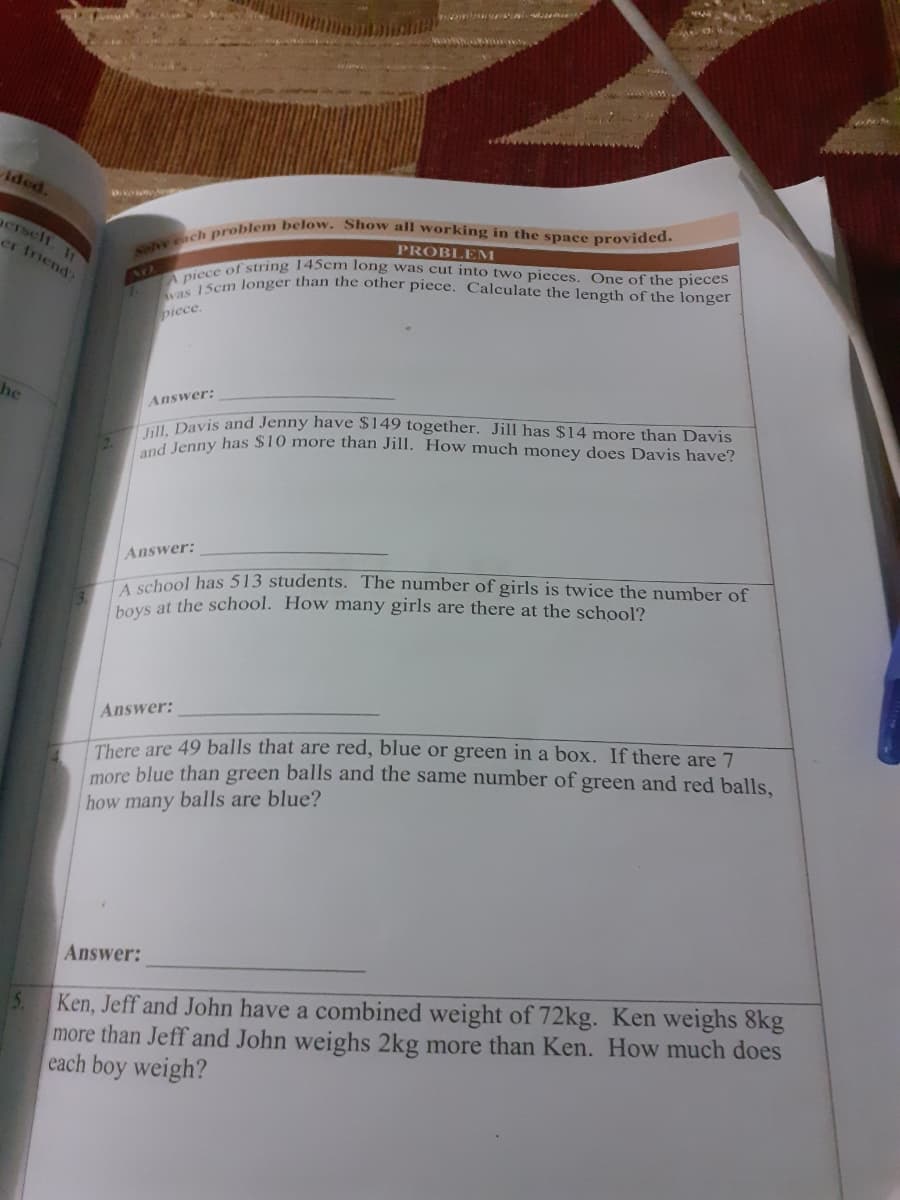 Solve each problem below. Show all working in the space provided.
Jill, Davis and Jenny have $149 together. Jill has $14 more than Davis
vas 15cm longer than the other piece. Calculate the length of the longer
A piece of string 145cm long was cut into two pieces. One of the pieces
Aded.
gerself. If
er friend?
PROBLEM
piece.
he
Answer:
Jenny has $10 more than Jill. How much money does Davis have?
Answer:
hool has 513 students. The number of girls is twice the number of
hoys at the school. How many girls are there at the school?
Answer:
There are 49 balls that are red, blue or green in a box. If there are 7
more blue than green balls and the same number of green and red balls.
how many balls are blue?
Answer:
Ken, Jeff and John have a combined weight of 72kg. Ken weighs 8kg
more than Jeff and John weighs 2kg more than Ken. How much does
each boy weigh?
5.
