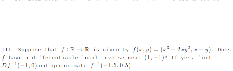 III. Suppose that f : R → R is given by f(x,y) = (x³ – 2xy², x + y). Does
f have a differentiable local inverse near (1, –1)? If yes, find
Df '(-1,0)and approximate f1(-1,5,0.5).
