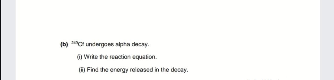 (b) 249Cf undergoes alpha decay.
(i) Write the reaction equation.
(ii) Find the energy released in the decay.
